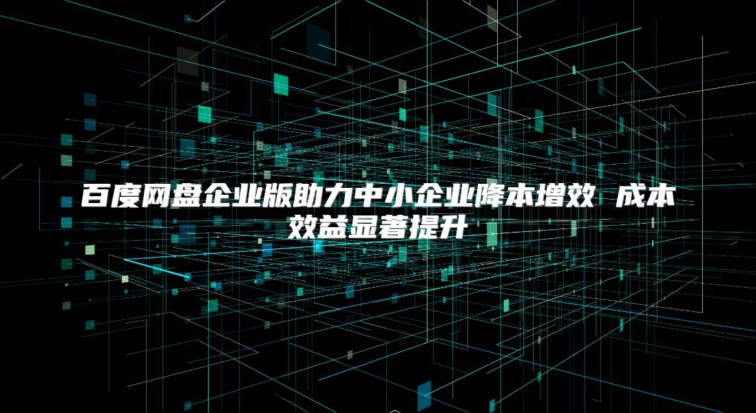 百度网盘企业版助力中小企业降本增效 成本效益显著提升