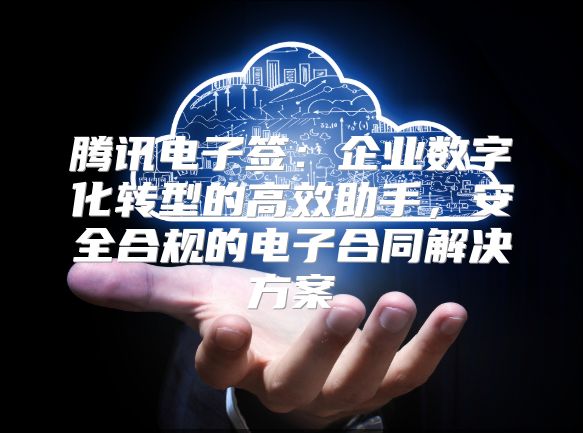 腾讯电子签：企业数字化转型的高效助手，安全合规的电子合同解决方案