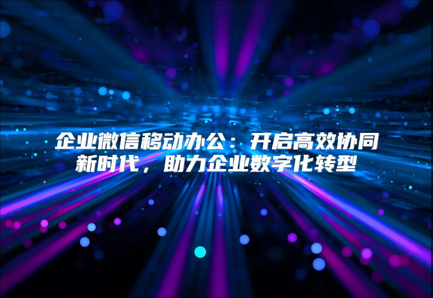企业微信移动办公：开启高效协同新时代，助力企业数字化转型