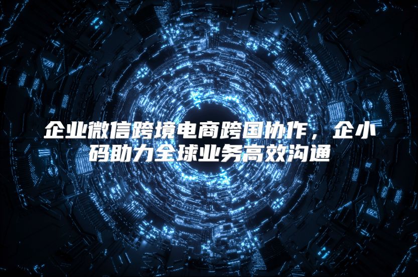 企业微信跨境电商跨国协作，企小码助力全球业务高效沟通