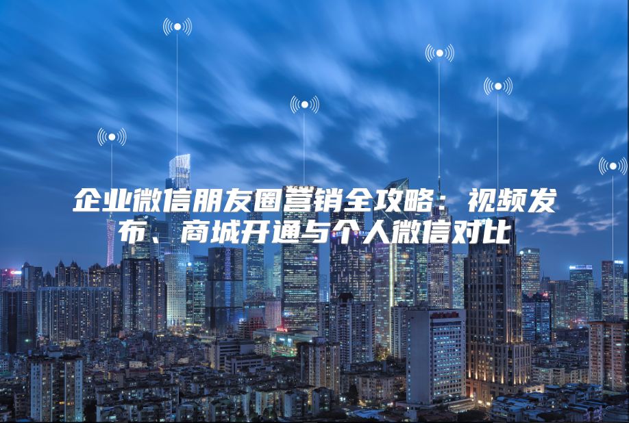 企业微信朋友圈营销全攻略：视频发布、商城开通与个人微信对比