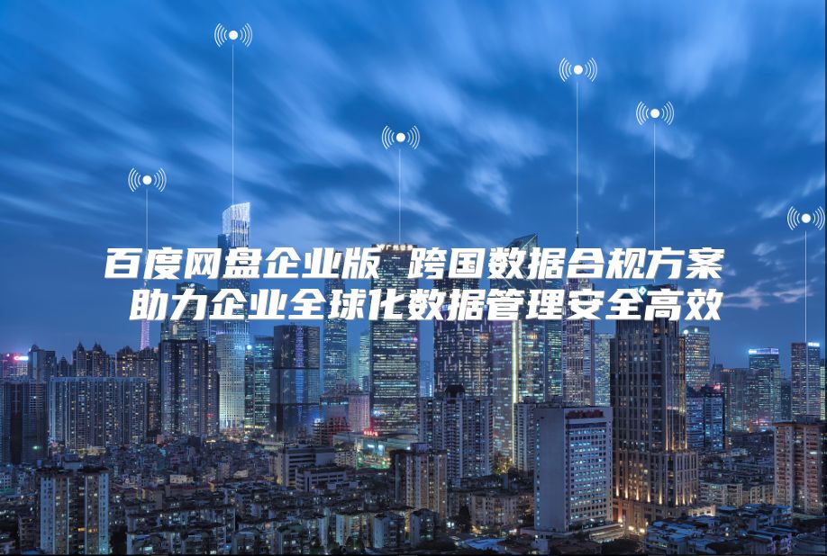 百度网盘企业版 跨国数据合规方案 助力企业全球化数据管理安全高效