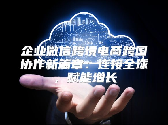 企业微信跨境电商跨国协作新篇章：连接全球，赋能增长