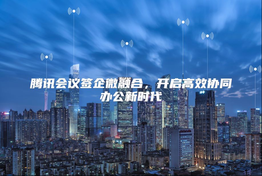 腾讯会议签企微融合，开启高效协同办公新时代