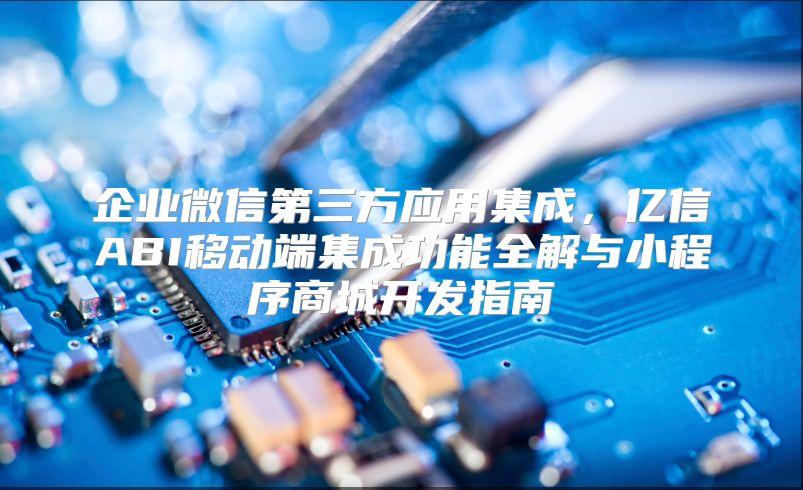 企业微信第三方应用集成，亿信ABI移动端集成功能全解与小程序商城开发指南