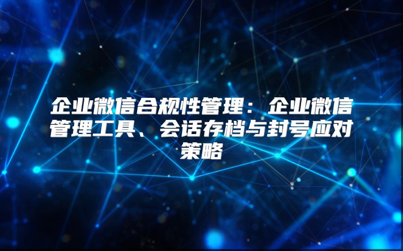 企业微信合规性管理：企业微信管理工具、会话存档与封号应对策略