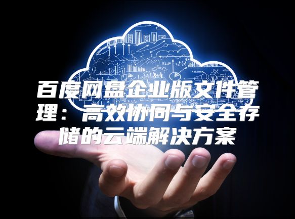 百度网盘企业版文件管理：高效协同与安全存储的云端解决方案