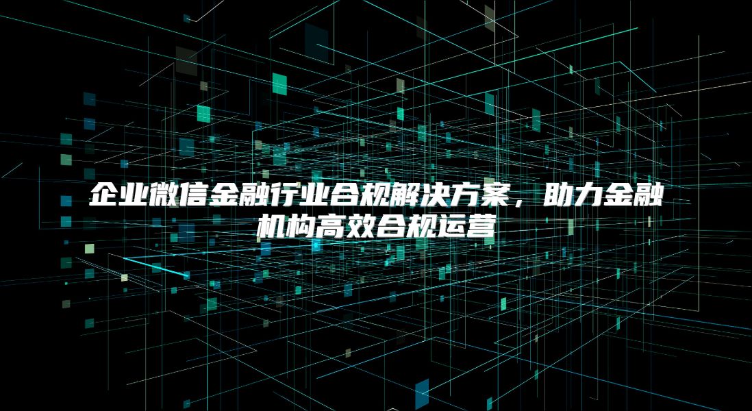 企业微信金融行业合规解决方案，助力金融机构高效合规运营