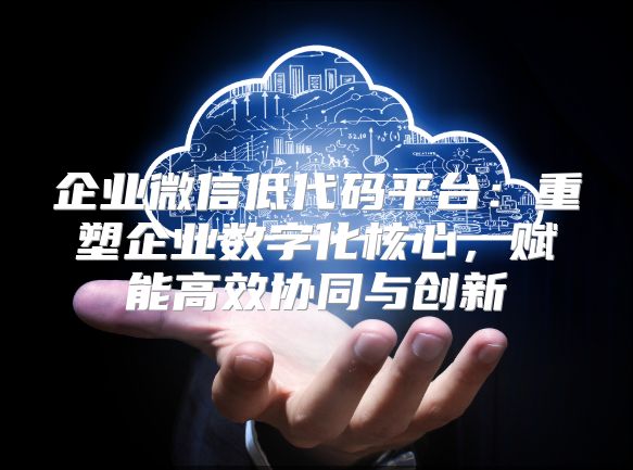企业微信低代码平台：重塑企业数字化核心，赋能高效协同与创新
