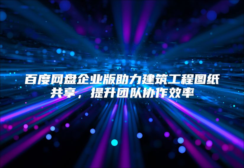 百度网盘企业版助力建筑工程图纸共享，提升团队协作效率