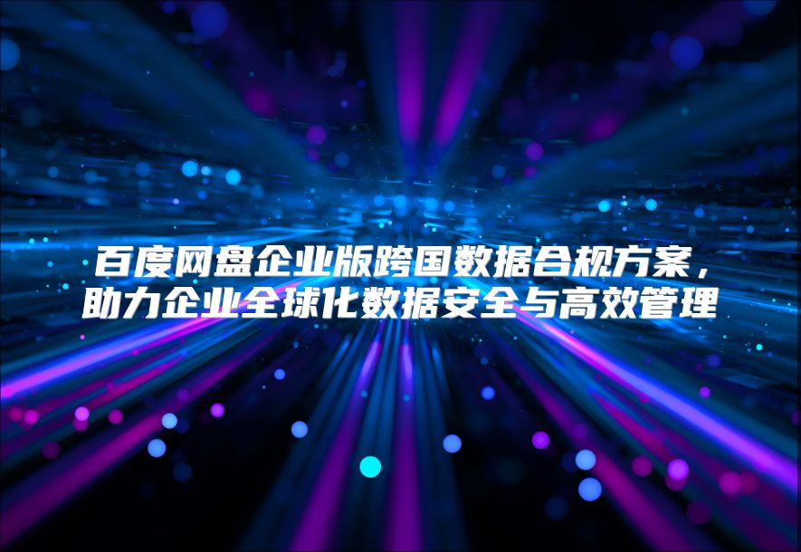 百度网盘企业版跨国数据合规方案，助力企业全球化数据安全与高效管理