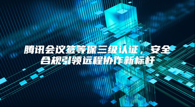 腾讯会议签等保三级认证，安全合规引领远程协作新标杆