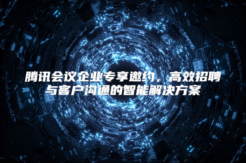 腾讯会议企业专享邀约，高效招聘与客户沟通的智能解决方案