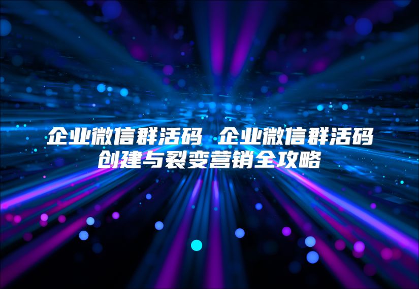 企业微信群活码 企业微信群活码创建与裂变营销全攻略