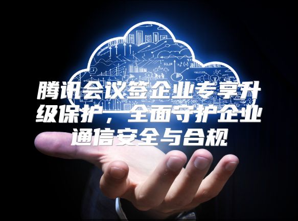 腾讯会议签企业专享升级保护，全面守护企业通信安全与合规