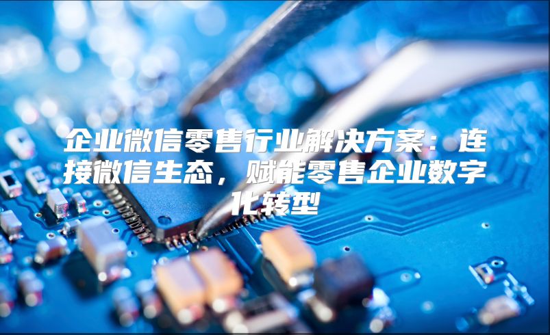 企业微信零售行业解决方案：连接微信生态，赋能零售企业数字化转型