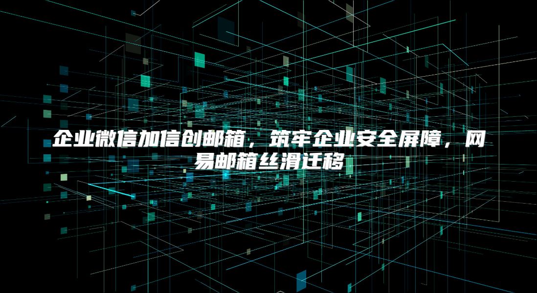 企业微信加信创邮箱，筑牢企业安全屏障，网易邮箱丝滑迁移