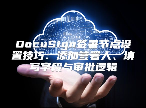DocuSign签署节点设置技巧：添加签署人、填写字段与审批逻辑