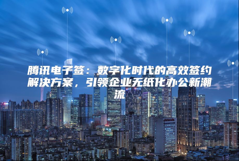 腾讯电子签：数字化时代的高效签约解决方案，引领企业无纸化办公新潮流