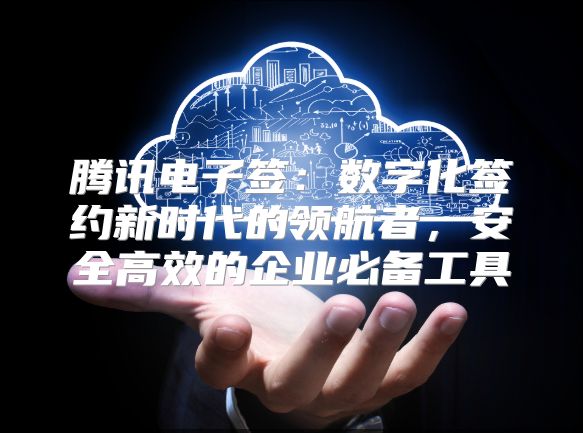 腾讯电子签：数字化签约新时代的领航者，安全高效的企业必备工具