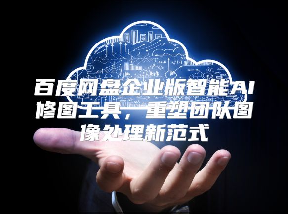 百度网盘企业版智能AI修图工具，重塑团队图像处理新范式