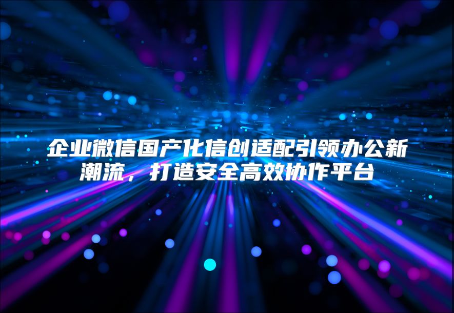 企业微信国产化信创适配引领办公新潮流，打造安全高效协作平台