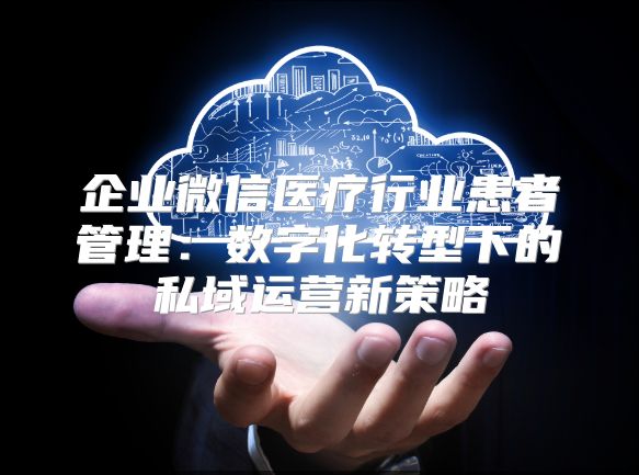 企业微信医疗行业患者管理：数字化转型下的私域运营新策略