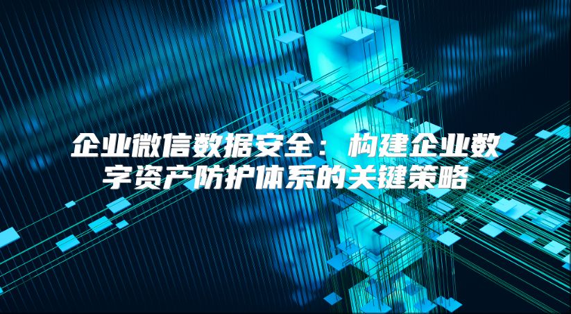 企业微信数据安全：构建企业数字资产防护体系的关键策略