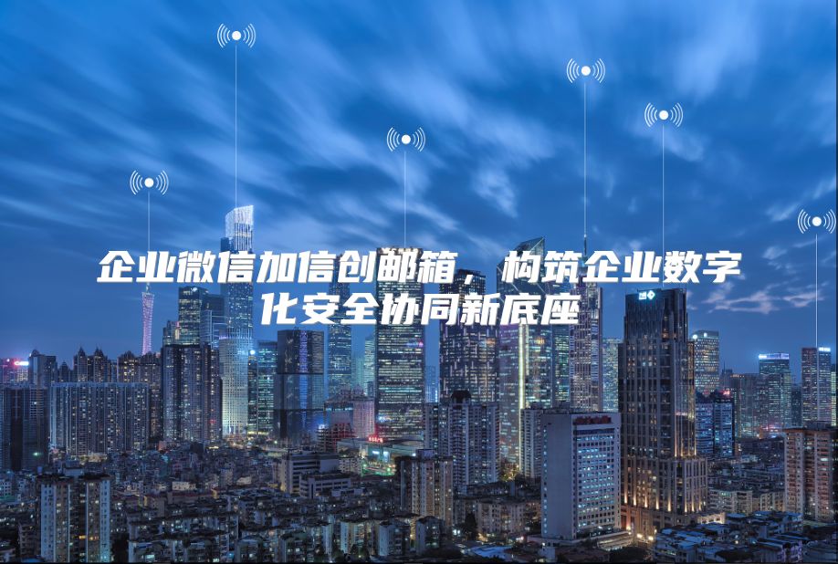 企业微信加信创邮箱，构筑企业数字化安全协同新底座