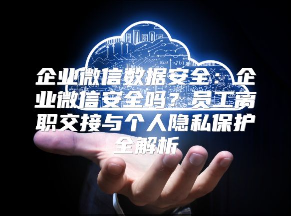 企业微信数据安全：企业微信安全吗？员工离职交接与个人隐私保护全解析