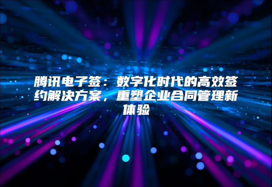 腾讯电子签：数字化时代的高效签约解决方案，重塑企业合同管理新体验