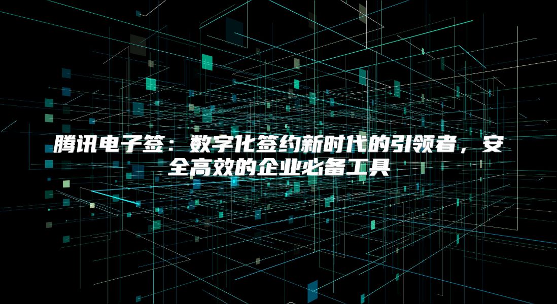 腾讯电子签：数字化签约新时代的引领者，安全高效的企业必备工具