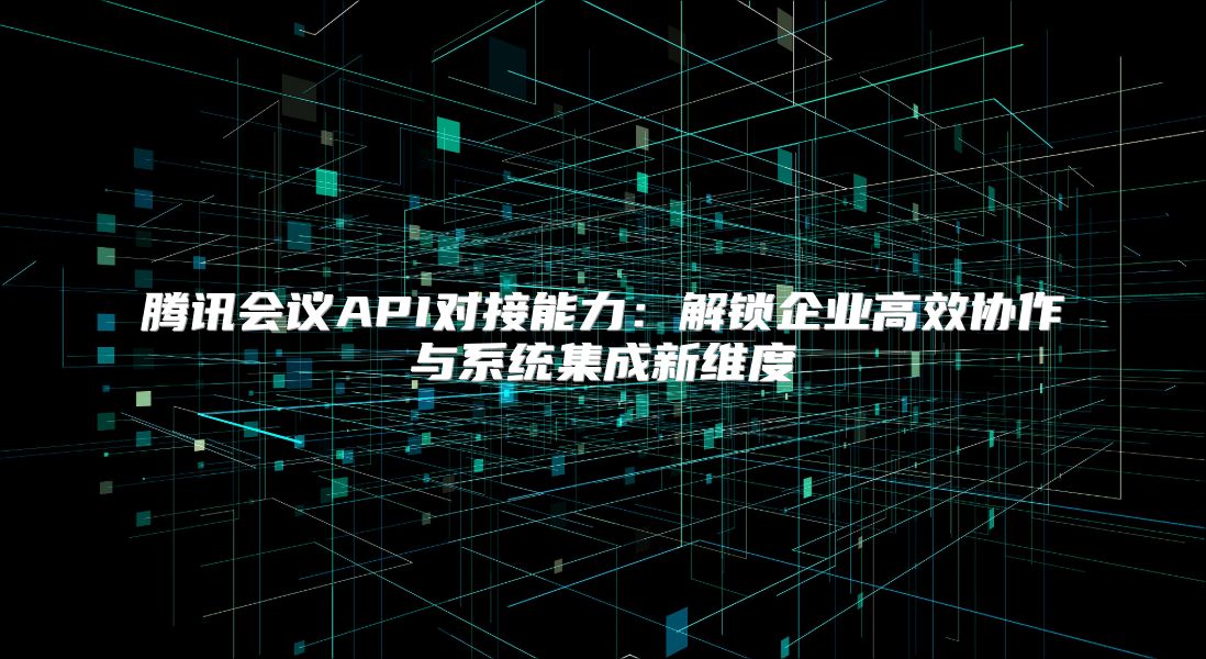 腾讯会议API对接能力：解锁企业高效协作与系统集成新维度