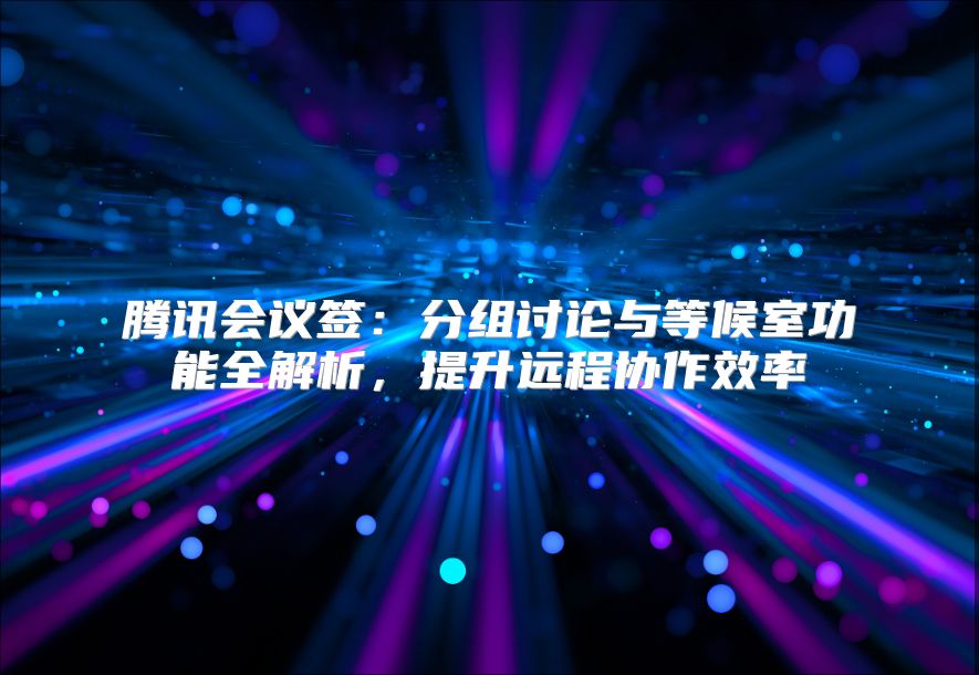腾讯会议签：分组讨论与等候室功能全解析，提升远程协作效率