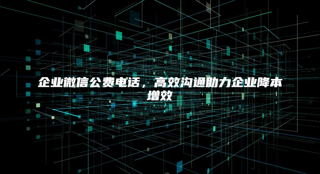 企业微信公费电话，高效沟通助力企业降本增效