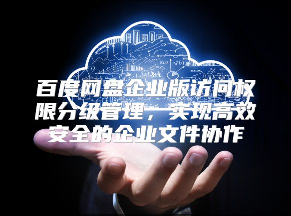 百度网盘企业版访问权限分级管理，实现高效安全的企业文件协作