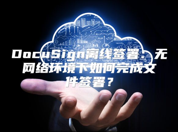 DocuSign离线签署：无网络环境下如何完成文件签署？