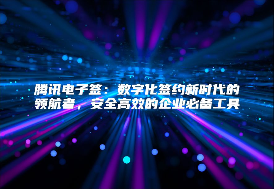 腾讯电子签：数字化签约新时代的领航者，安全高效的企业必备工具