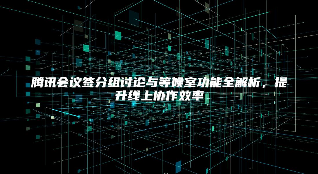 腾讯会议签分组讨论与等候室功能全解析，提升线上协作效率