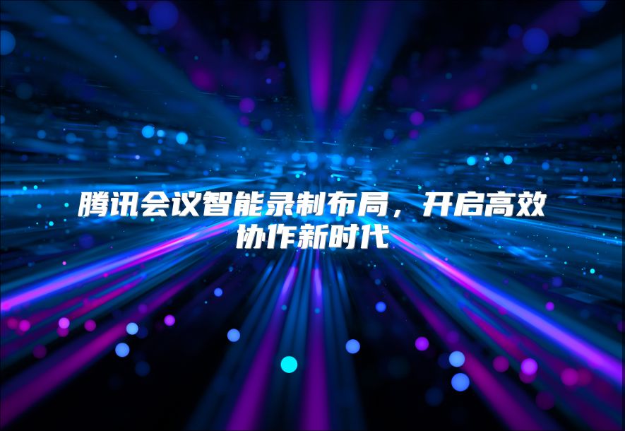 腾讯会议智能录制布局，开启高效协作新时代