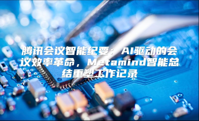 腾讯会议智能纪要：AI驱动的会议效率革命，Metamind智能总结重塑工作记录