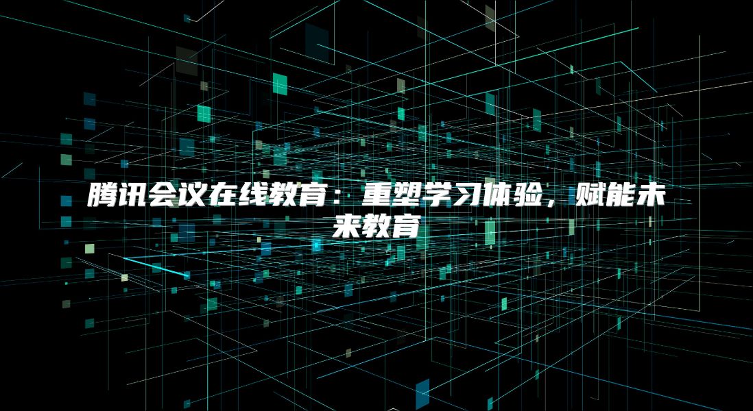 腾讯会议在线教育：重塑学习体验，赋能未来教育
