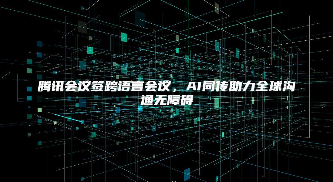 腾讯会议签跨语言会议，AI同传助力全球沟通无障碍