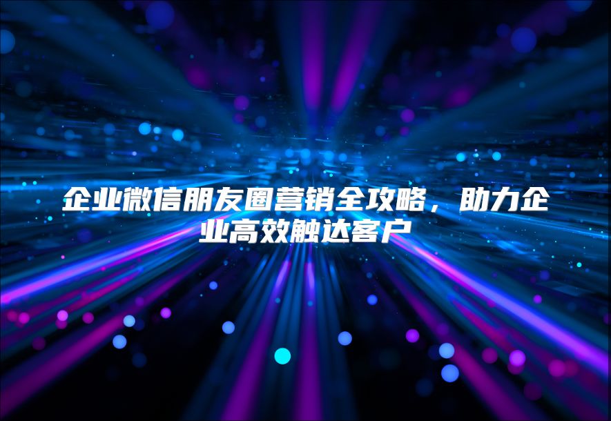 企业微信朋友圈营销全攻略，助力企业高效触达客户