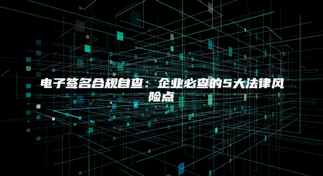 电子签名合规自查：企业必查的5大法律风险点