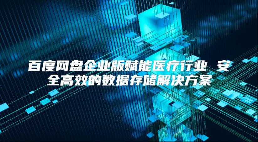 百度网盘企业版赋能医疗行业 安全高效的数据存储解决方案
