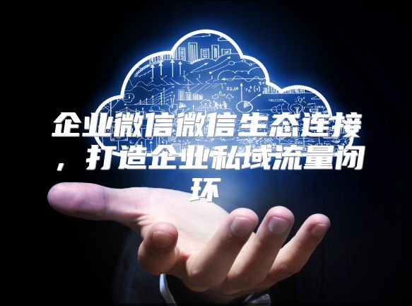 企业微信微信生态连接，打造企业私域流量闭环