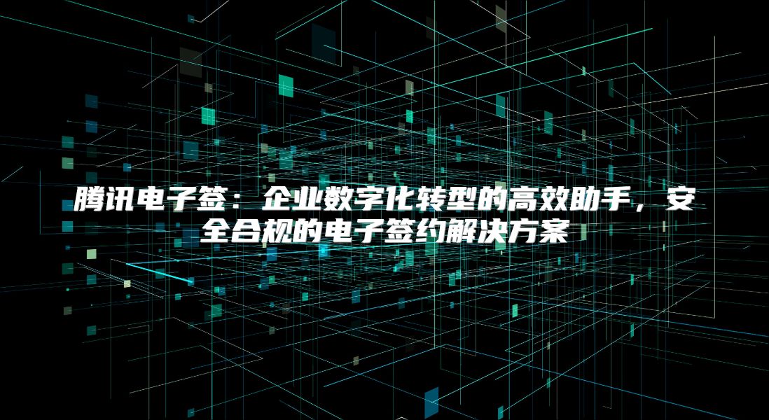 腾讯电子签：企业数字化转型的高效助手，安全合规的电子签约解决方案