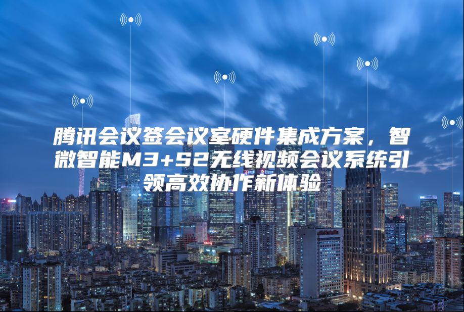 腾讯会议签会议室硬件集成方案，智微智能M3+S2无线视频会议系统引领高效协作新体验