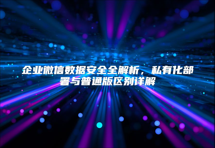 企业微信数据安全全解析，私有化部署与普通版区别详解